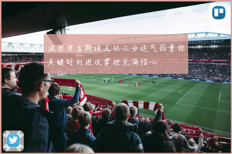 波尔津吉斯谈五记三分运气因素称关键时刻进攻掌控充满信心
