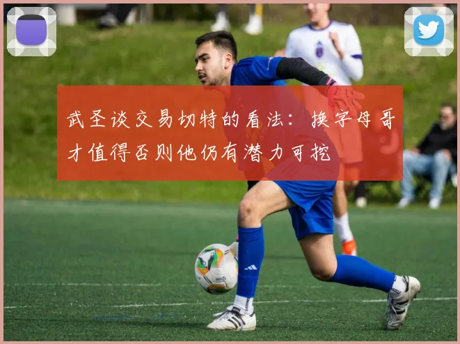 武圣谈交易切特的看法：换字母哥才值得否则他仍有潜力可挖