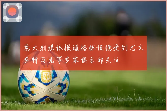 意大利媒体报道格林伍德受到尤文多特马竞等多家俱乐部关注