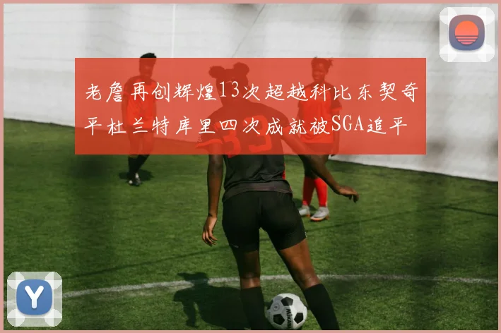 老詹再创辉煌13次超越科比东契奇平杜兰特库里四次成就被SGA追平