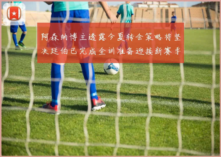 阿森纳博主透露今夏转会策略将坚决廷伯已完成全训准备迎接新赛季