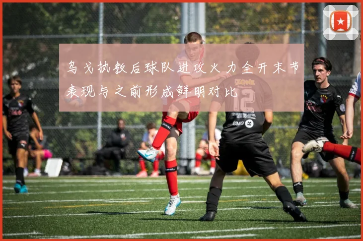 乌戈执教后球队进攻火力全开末节表现与之前形成鲜明对比
