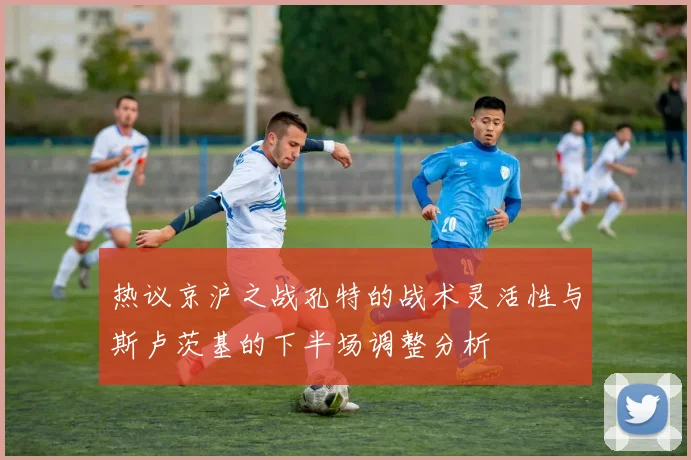 热议京沪之战孔特的战术灵活性与斯卢茨基的下半场调整分析