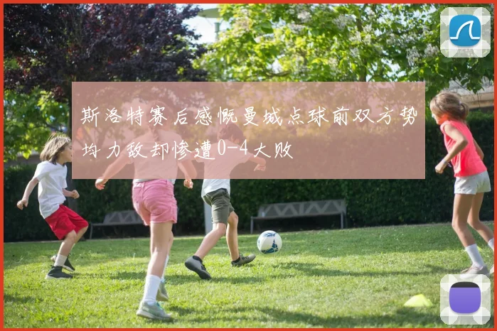 斯洛特赛后感慨曼城点球前双方势均力敌却惨遭0-4大败