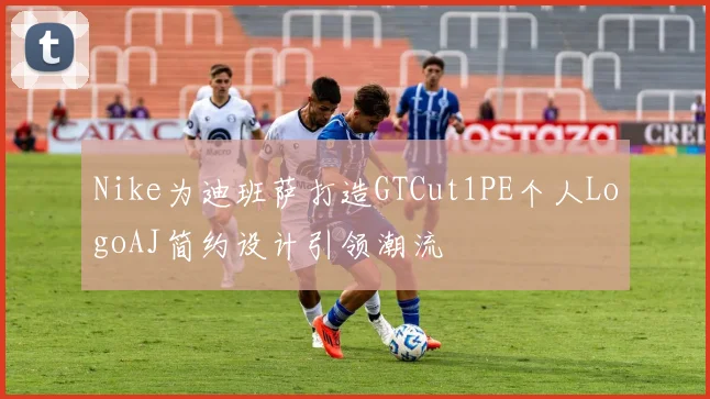Nike为迪班萨打造GTCut1PE个人LogoAJ简约设计引领潮流