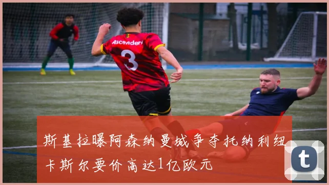 斯基拉曝阿森纳曼城争夺托纳利纽卡斯尔要价高达1亿欧元