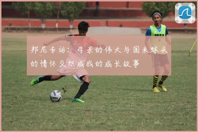 邦尼专访：母亲的伟大与国米球衣的情怀交织成我的成长故事