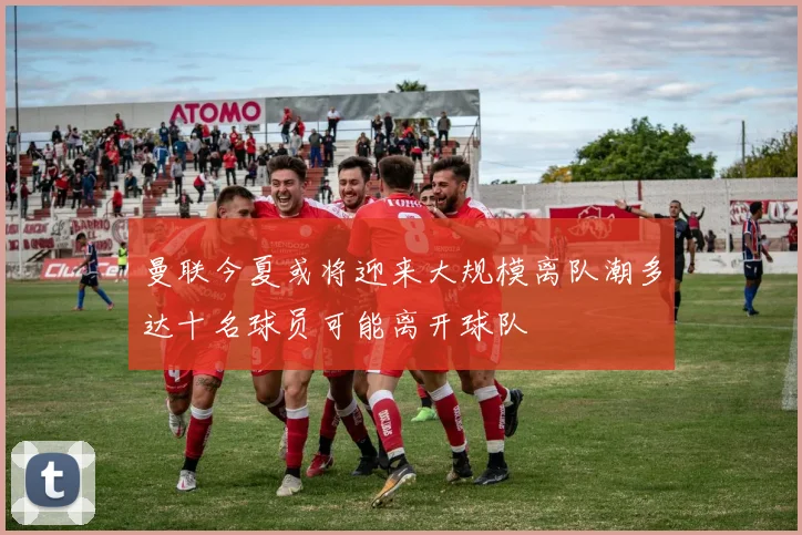 曼联今夏或将迎来大规模离队潮多达十名球员可能离开球队