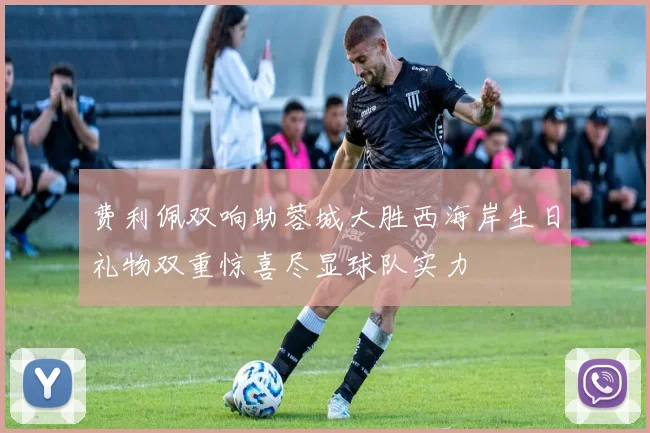 费利佩双响助蓉城大胜西海岸生日礼物双重惊喜尽显球队实力