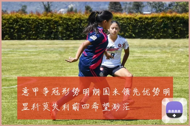 意甲争冠形势明朗国米领先优势明显科莫失利前四希望渺茫