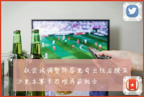 囧叔尝试调整阵容里奇出任后腰亚沙里本赛季恐难再获机会