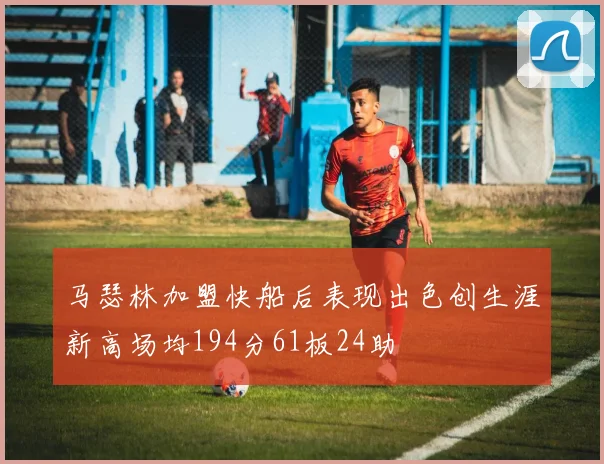 马瑟林加盟快船后表现出色创生涯新高场均194分61板24助