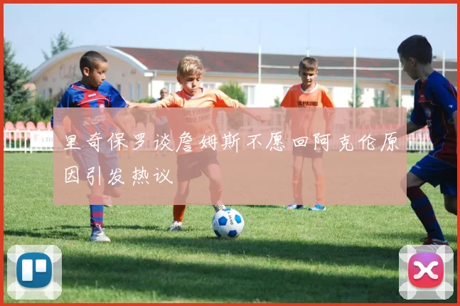 里奇保罗谈詹姆斯不愿回阿克伦原因引发热议