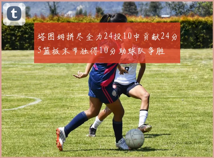 塔图姆拼尽全力24投10中贡献24分5篮板末节独得10分助球队争胜