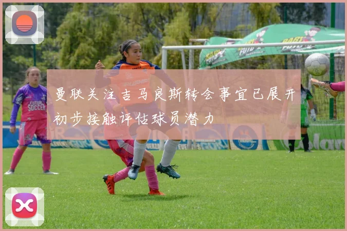 曼联关注吉马良斯转会事宜已展开初步接触评估球员潜力