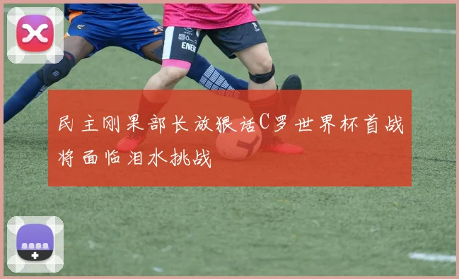 民主刚果部长放狠话C罗世界杯首战将面临泪水挑战