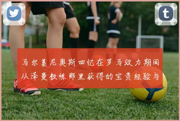 马尔基尼奥斯回忆在罗马效力期间从泽曼教练那里获得的宝贵经验与成长