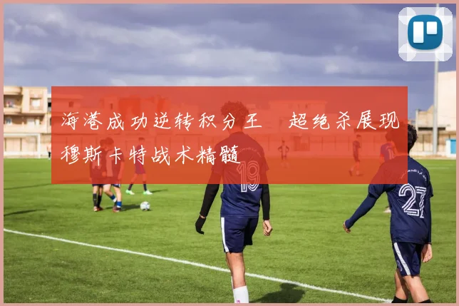海港成功逆转积分王燊超绝杀展现穆斯卡特战术精髓