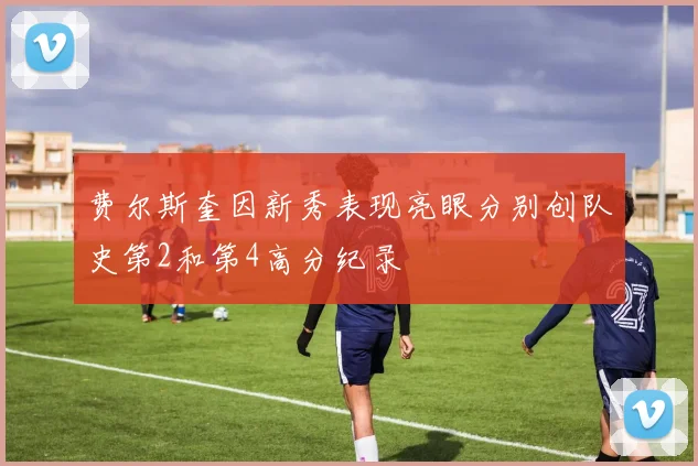 费尔斯奎因新秀表现亮眼分别创队史第2和第4高分纪录