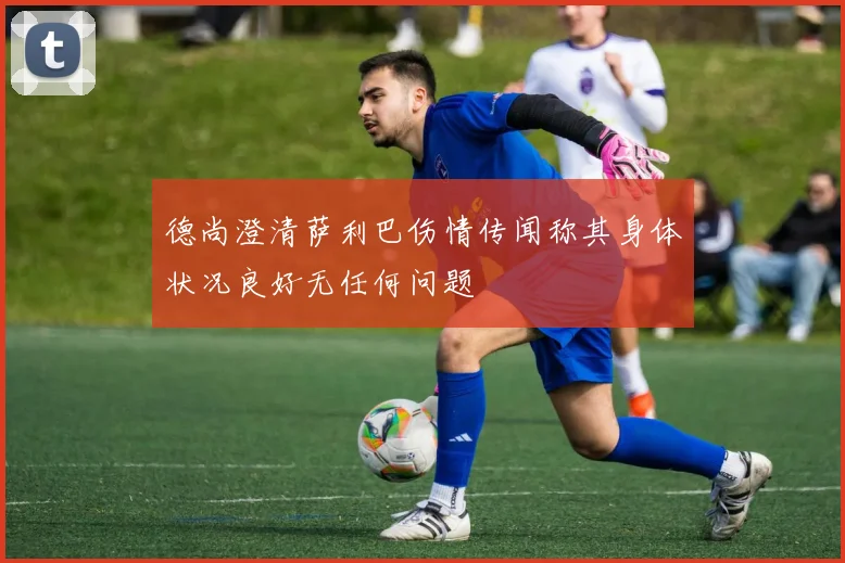 德尚澄清萨利巴伤情传闻称其身体状况良好无任何问题