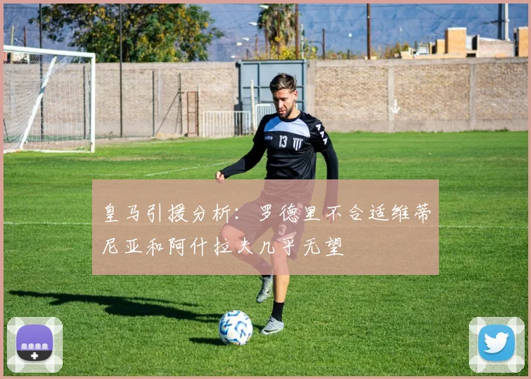 皇马引援分析：罗德里不合适维蒂尼亚和阿什拉夫几乎无望