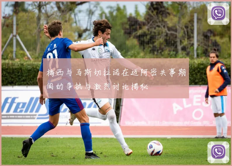 梅西与马斯切拉诺在迈阿密共事期间的争执与激烈讨论揭秘